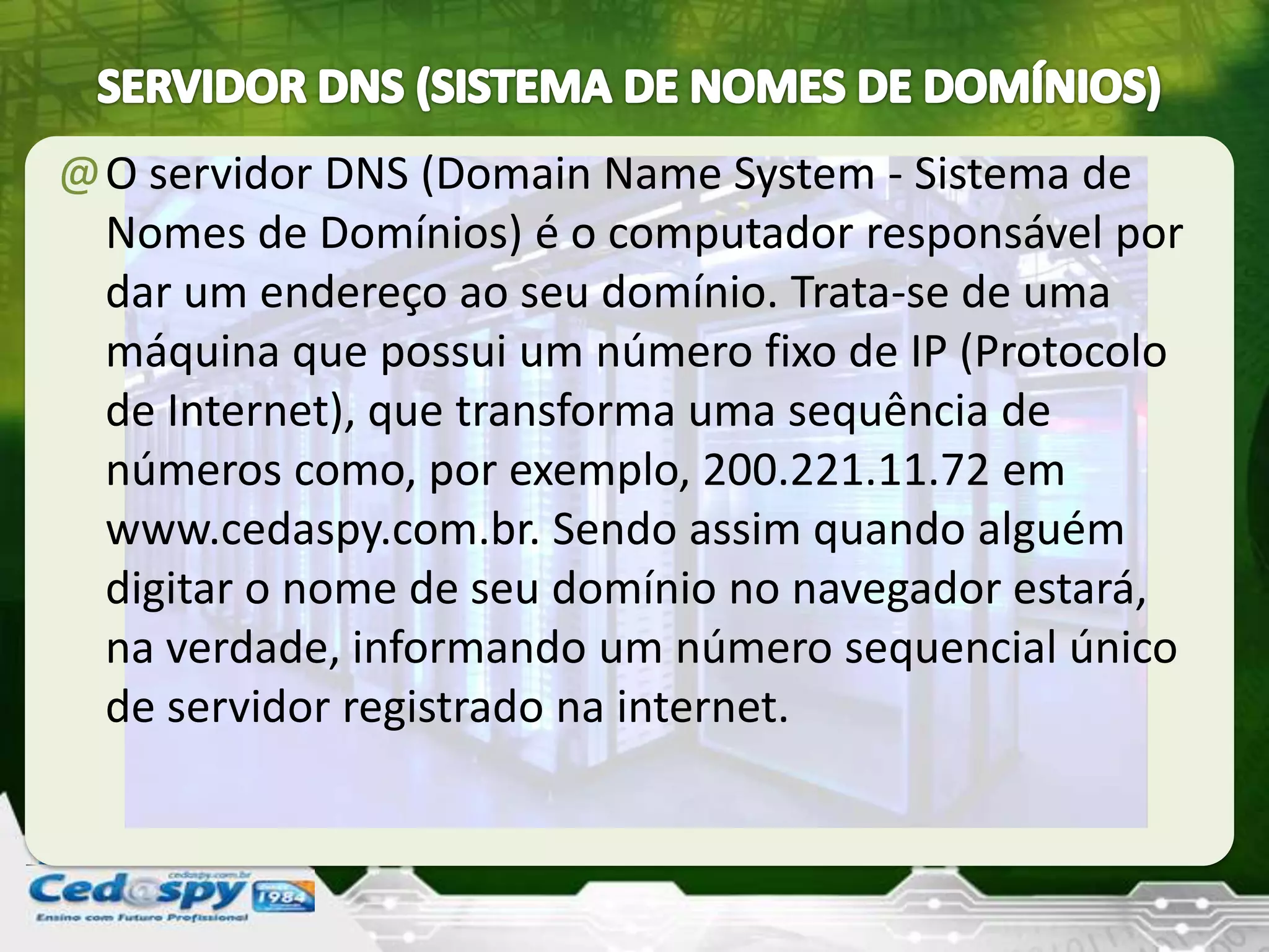 @O servidor DNS (Domain Name System - Sistema de
Nomes de Domínios) é o computador responsável por
dar um endereço ao seu domínio. Trata-se de uma
máquina que possui um número fixo de IP (Protocolo
de Internet), que transforma uma sequência de
números como, por exemplo, 200.221.11.72 em
www.cedaspy.com.br. Sendo assim quando alguém
digitar o nome de seu domínio no navegador estará,
na verdade, informando um número sequencial único
de servidor registrado na internet.
 
