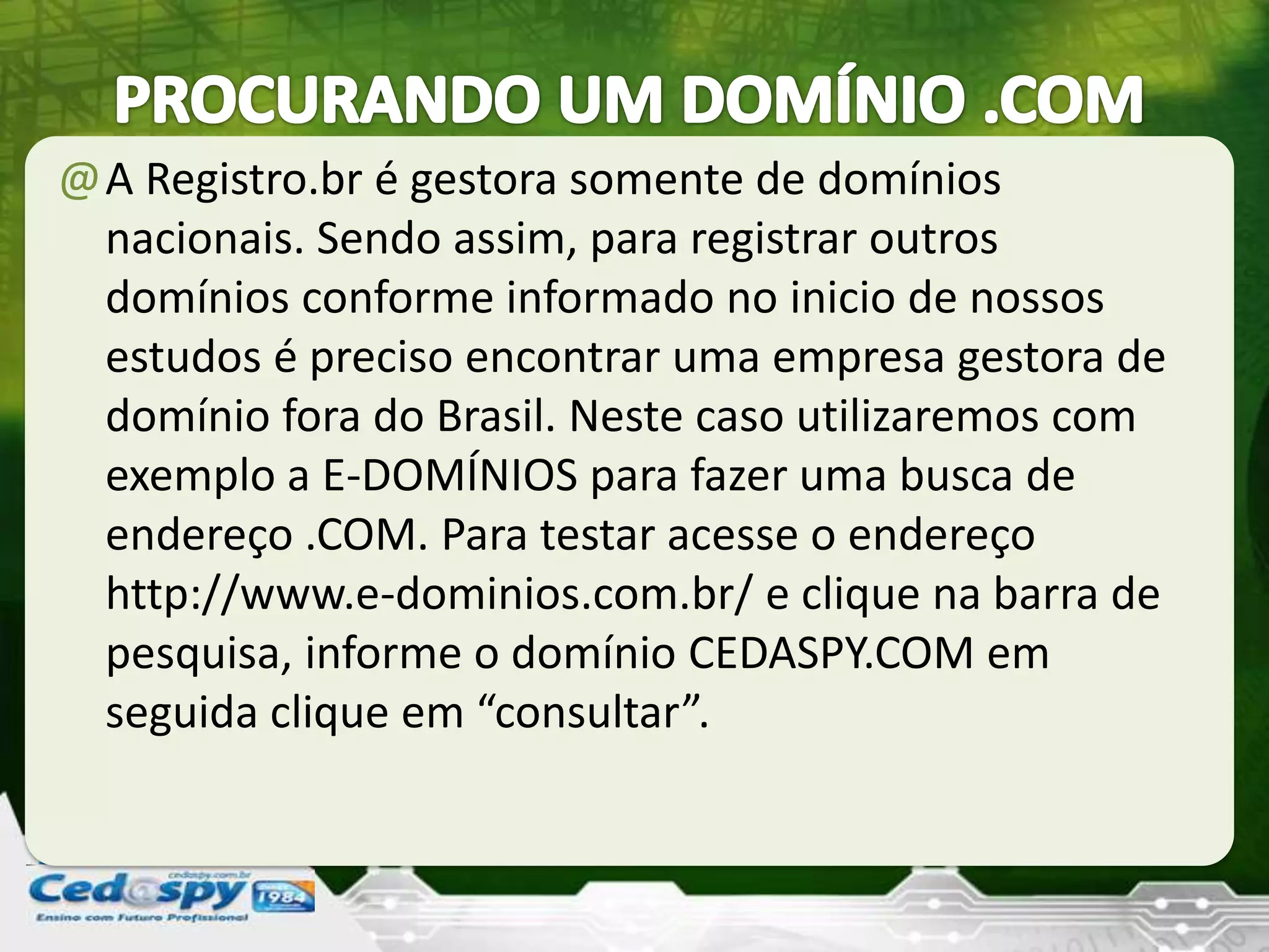@A Registro.br é gestora somente de domínios
nacionais. Sendo assim, para registrar outros
domínios conforme informado no inicio de nossos
estudos é preciso encontrar uma empresa gestora de
domínio fora do Brasil. Neste caso utilizaremos com
exemplo a E-DOMÍNIOS para fazer uma busca de
endereço .COM. Para testar acesse o endereço
http://www.e-dominios.com.br/ e clique na barra de
pesquisa, informe o domínio CEDASPY.COM em
seguida clique em “consultar”.
 