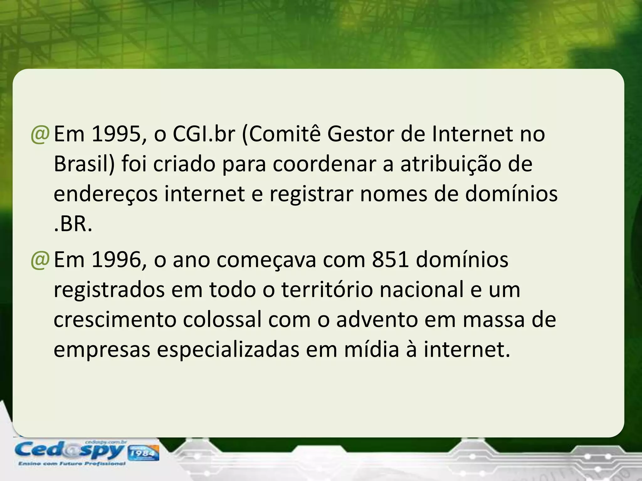 @Em 1995, o CGI.br (Comitê Gestor de Internet no
Brasil) foi criado para coordenar a atribuição de
endereços internet e registrar nomes de domínios
.BR.
@Em 1996, o ano começava com 851 domínios
registrados em todo o território nacional e um
crescimento colossal com o advento em massa de
empresas especializadas em mídia à internet.
 