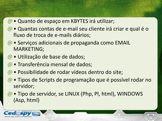 @• Quanto de espaço em KBYTES irá utilizar;
@• Quantas contas de e-mail seu cliente irá criar e qual é o
fluxo de troca de e-mails diários;
@• Serviços adicionais de propaganda como EMAIL
MARKETING;
@• Utilização de base de dados;
@• Transferência mensal de dados;
@• Possibilidade de rodar vídeos dentro do site;
@• Tipos de Scripts de programação que é possível rodar no
servidor;
@• Tipo de servidor, se LINUX (Php, Pl, html), WINDOWS
(Asp, html)
 