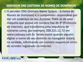@O servidor DNS (Domain Name System - Sistema de
Nomes de Domínios) é o computador responsável por
dar um endereço ao seu domínio. Trata-se de uma
máquina que possui um número fixo de IP (Protocolo
de Internet), que transforma uma sequência de
números como, por exemplo, 200.221.11.72 em
www.cedaspy.com.br. Sendo assim quando alguém
digitar o nome de seu domínio no navegador estará,
na verdade, informando um número sequencial único
de servidor registrado na internet.
 