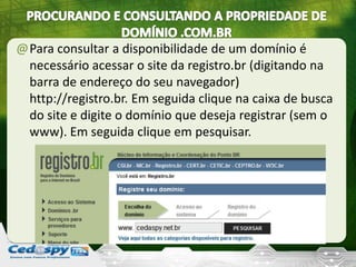 @Para consultar a disponibilidade de um domínio é
necessário acessar o site da registro.br (digitando na
barra de endereço do seu navegador)
http://registro.br. Em seguida clique na caixa de busca
do site e digite o domínio que deseja registrar (sem o
www). Em seguida clique em pesquisar.
 