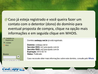 @Caso já esteja registrado e você queira fazer um
contato com o detentor (dono) do domínio para
eventual proposta de compra, clique na opção mais
informações e em seguida clique em WHOIS.
 
