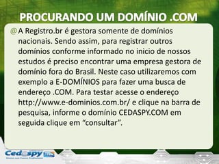 @A Registro.br é gestora somente de domínios
nacionais. Sendo assim, para registrar outros
domínios conforme informado no inicio de nossos
estudos é preciso encontrar uma empresa gestora de
domínio fora do Brasil. Neste caso utilizaremos com
exemplo a E-DOMÍNIOS para fazer uma busca de
endereço .COM. Para testar acesse o endereço
http://www.e-dominios.com.br/ e clique na barra de
pesquisa, informe o domínio CEDASPY.COM em
seguida clique em “consultar”.
 