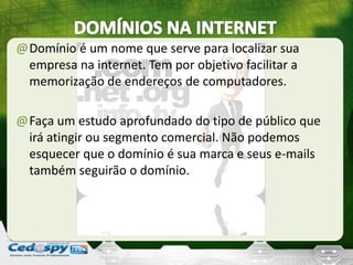 @Domínio é um nome que serve para localizar sua
empresa na internet. Tem por objetivo facilitar a
memorização de endereços de computadores.
@Faça um estudo aprofundado do tipo de público que
irá atingir ou segmento comercial. Não podemos
esquecer que o domínio é sua marca e seus e-mails
também seguirão o domínio.
 