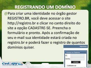 @Para criar uma identidade no órgão gestor
REGISTRO.BR, você deve acessar o site
http://registro.br e clicar no canto direito do
site a opção CADASTRE-SE. Preencha o
formulário e pronto. Após a confirmação de
seu e-mail sua identidade estará criada no
registro.br e poderá fazer o registro de quantos
domínios quiser.
 