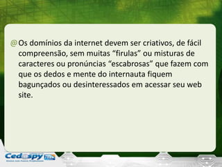 @Os domínios da internet devem ser criativos, de fácil
compreensão, sem muitas “firulas” ou misturas de
caracteres ou pronúncias “escabrosas” que fazem com
que os dedos e mente do internauta fiquem
bagunçados ou desinteressados em acessar seu web
site.
 