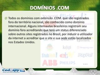 @ Todos os domínios com extensão .COM. que são registrados
fora do território nacional, são conhecido como domínio
internacional. Alguns internautas brasileiros registram seu
domínio fora acreditando que terá um status diferenciado
sobre outros sites registrados no Brasil, por induzir o utilizador
da internet a acreditar que o site e sua sede estão localizados
nos Estados Unidos.
 