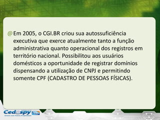 @Em 2005, o CGI.BR criou sua autossuficiência
executiva que exerce atualmente tanto a função
administrativa quanto operacional dos registros em
território nacional. Possibilitou aos usuários
domésticos a oportunidade de registrar domínios
dispensando a utilização de CNPJ e permitindo
somente CPF (CADASTRO DE PESSOAS FÍSICAS).
 