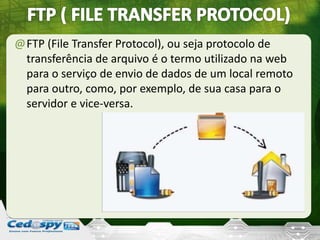 @FTP (File Transfer Protocol), ou seja protocolo de
transferência de arquivo é o termo utilizado na web
para o serviço de envio de dados de um local remoto
para outro, como, por exemplo, de sua casa para o
servidor e vice-versa.
 