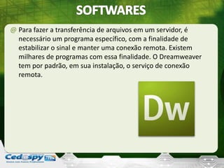 @ Para fazer a transferência de arquivos em um servidor, é
necessário um programa específico, com a finalidade de
estabilizar o sinal e manter uma conexão remota. Existem
milhares de programas com essa finalidade. O Dreamweaver
tem por padrão, em sua instalação, o serviço de conexão
remota.
 
