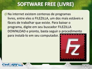 @Na internet existem centenas de programas
livres, entre eles o FILEZILLA, um dos mais estáveis e
fáceis de trabalhar que existe. Para baixar o
programa, digite em seu buscador FILEZILLA
DOWNLOAD e pronto, basta seguir o procedimento
para instalá-lo em seu computador.
 