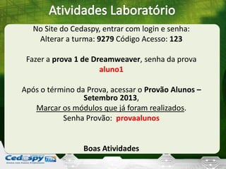 No Site do Cedaspy, entrar com login e senha:
Alterar a turma: 9279 Código Acesso: 123
Fazer a prova 1 de Dreamweaver, senha da prova
aluno1
Após o término da Prova, acessar o Provão Alunos –
Setembro 2013,
Marcar os módulos que já foram realizados.
Senha Provão: provaalunos
Boas Atividades
 