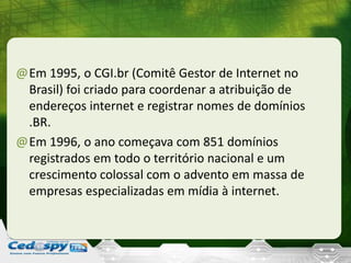 @Em 1995, o CGI.br (Comitê Gestor de Internet no
Brasil) foi criado para coordenar a atribuição de
endereços internet e registrar nomes de domínios
.BR.
@Em 1996, o ano começava com 851 domínios
registrados em todo o território nacional e um
crescimento colossal com o advento em massa de
empresas especializadas em mídia à internet.
 