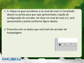 @ 3. Clique na guia servidores e no sinal de mais (+) localizado
abaixo na janela para que seja apresentada a opção de
configuração do servidor. Ao clicar no sinal de mais (+), será
apresentada a janela conforme figura abaixo.
@ Preencha com os dados que você tem do servidor de
hospedagem.
 
