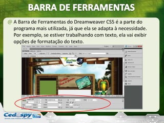 @ A Barra de Ferramentas do Dreamweaver CS5 é a parte do
programa mais utilizada, já que ela se adapta à necessidade.
Por exemplo, se estiver trabalhando com texto, ela vai exibir
opções de formatação do texto.
 