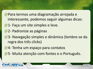 @Para termos uma diagramação arrojada e
interessante, podemos seguir algumas dicas:
@1- Faça um site simples e leve.
@2- Padronize as páginas
@3- Navegação simples e dinâmica (lembre-se da
regra dos três clicks)
@4- Tenha um espaço para contatos
@5- Muita atenção com fontes e o Português.
 