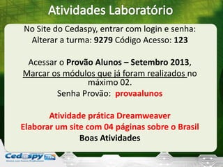 No Site do Cedaspy, entrar com login e senha:
Alterar a turma: 9279 Código Acesso: 123
Acessar o Provão Alunos – Setembro 2013,
Marcar os módulos que já foram realizados no
máximo 02.
Senha Provão: provaalunos
Atividade prática Dreamweaver
Elaborar um site com 04 páginas sobre o Brasil
Boas Atividades
 