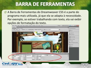 @ A Barra de Ferramentas do Dreamweaver CS5 é a parte do
programa mais utilizada, já que ela se adapta à necessidade.
Por exemplo, se estiver trabalhando com texto, ela vai exibir
opções de formatação do texto.
 