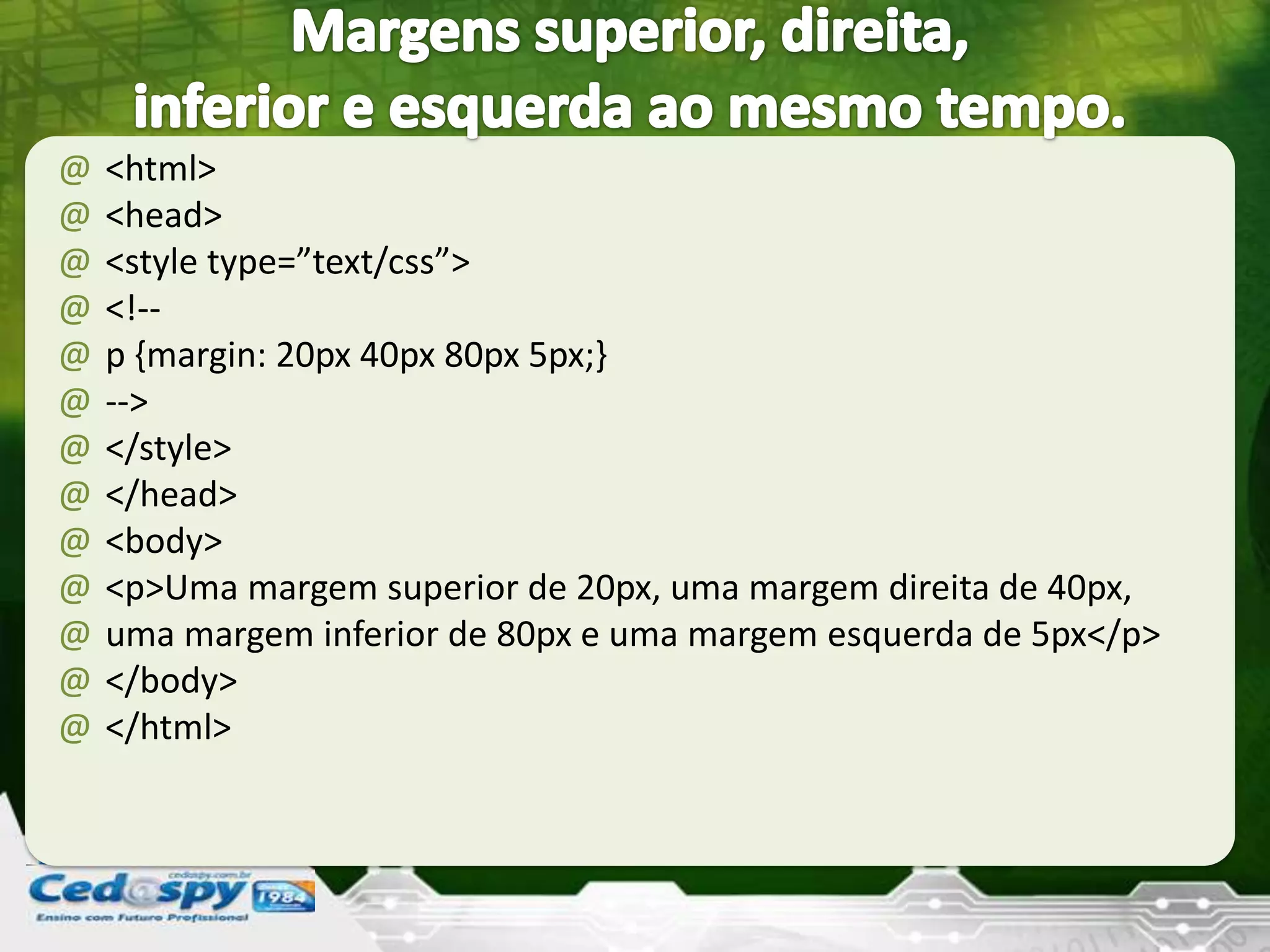 @ <html>
@ <head>
@ <style type=”text/css”>
@ <!--
@ p {margin: 20px 40px 80px 5px;}
@ -->
@ </style>
@ </head>
@ <body>
@ <p>Uma margem superior de 20px, uma margem direita de 40px,
@ uma margem inferior de 80px e uma margem esquerda de 5px</p>
@ </body>
@ </html>
 