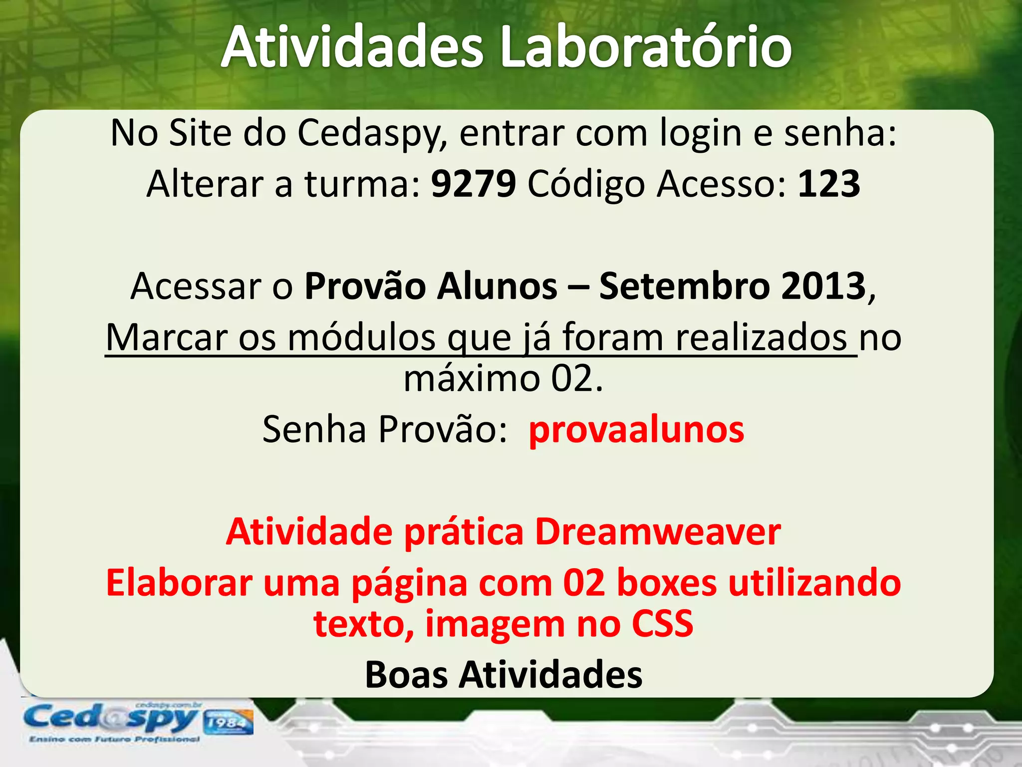 No Site do Cedaspy, entrar com login e senha:
Alterar a turma: 9279 Código Acesso: 123
Acessar o Provão Alunos – Setembro 2013,
Marcar os módulos que já foram realizados no
máximo 02.
Senha Provão: provaalunos
Atividade prática Dreamweaver
Elaborar uma página com 02 boxes utilizando
texto, imagem no CSS
Boas Atividades
 