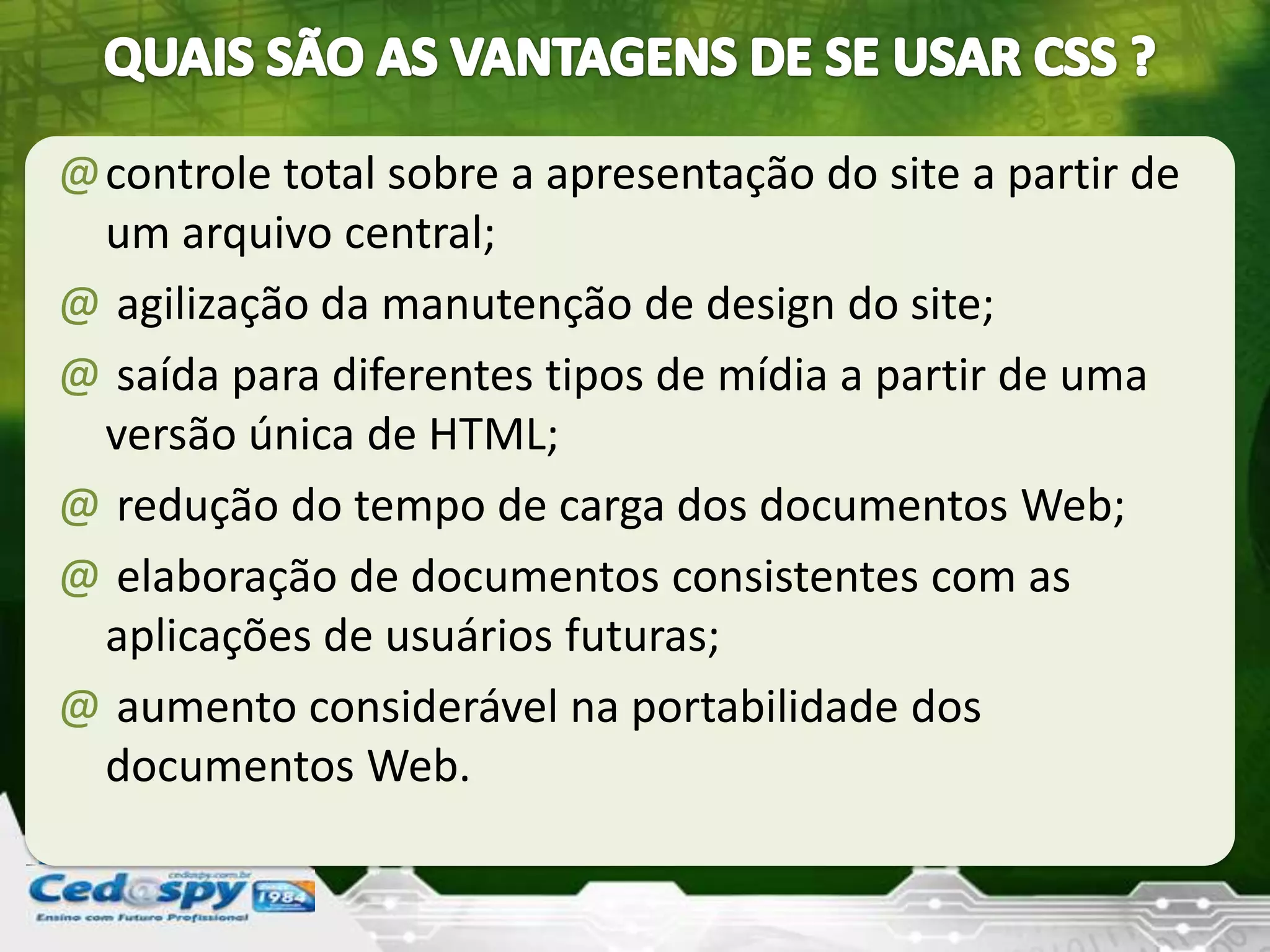 @controle total sobre a apresentação do site a partir de
um arquivo central;
@ agilização da manutenção de design do site;
@ saída para diferentes tipos de mídia a partir de uma
versão única de HTML;
@ redução do tempo de carga dos documentos Web;
@ elaboração de documentos consistentes com as
aplicações de usuários futuras;
@ aumento considerável na portabilidade dos
documentos Web.
 