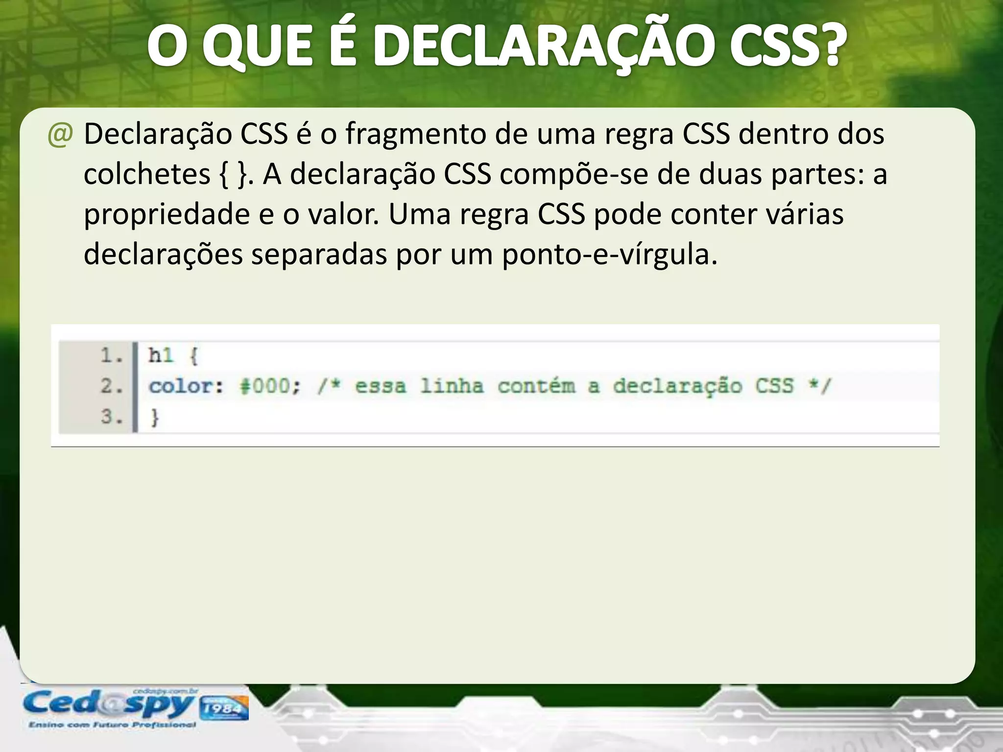 @ Declaração CSS é o fragmento de uma regra CSS dentro dos
colchetes { }. A declaração CSS compõe-se de duas partes: a
propriedade e o valor. Uma regra CSS pode conter várias
declarações separadas por um ponto-e-vírgula.
 