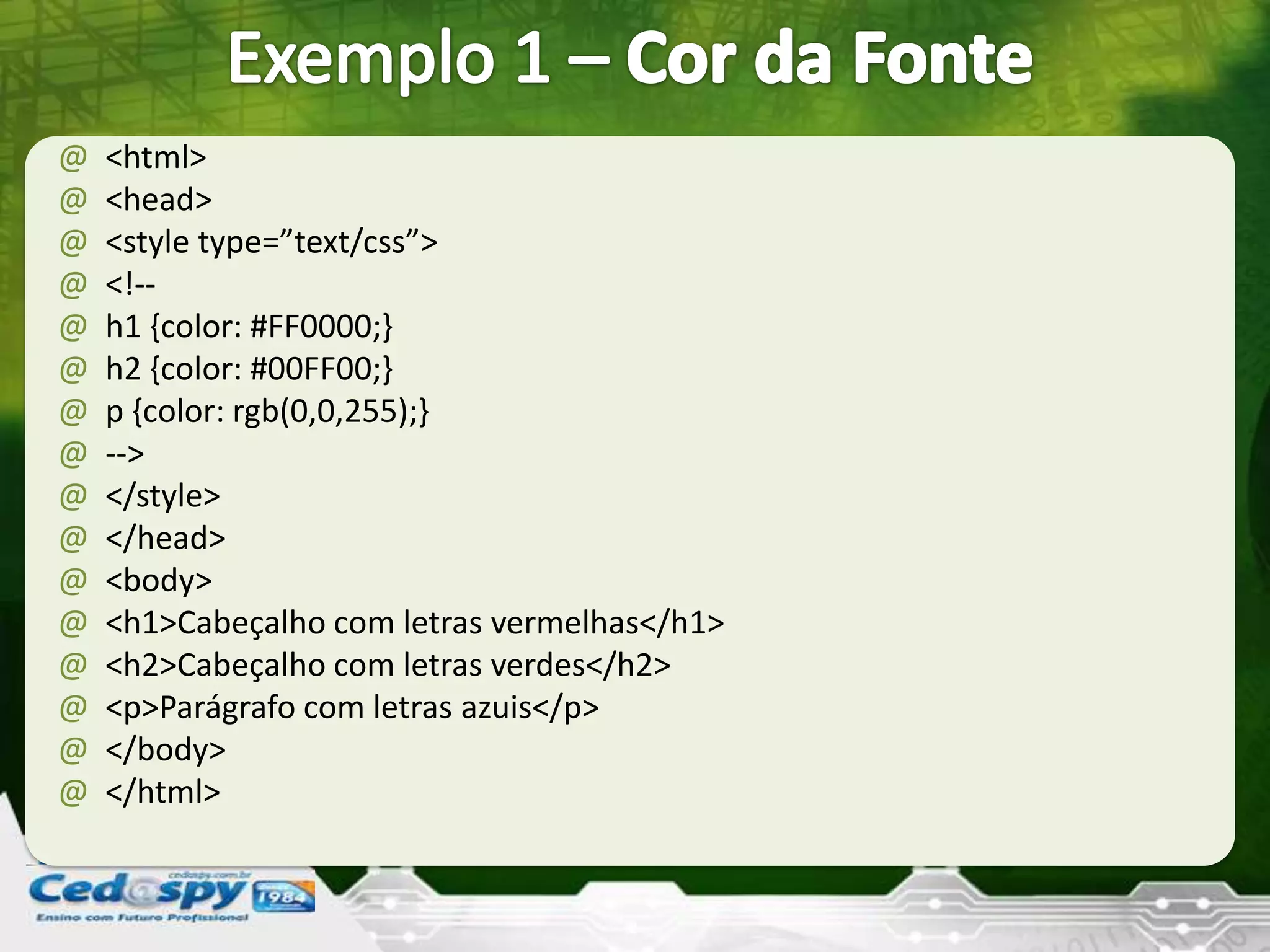 @ <html>
@ <head>
@ <style type=”text/css”>
@ <!--
@ h1 {color: #FF0000;}
@ h2 {color: #00FF00;}
@ p {color: rgb(0,0,255);}
@ -->
@ </style>
@ </head>
@ <body>
@ <h1>Cabeçalho com letras vermelhas</h1>
@ <h2>Cabeçalho com letras verdes</h2>
@ <p>Parágrafo com letras azuis</p>
@ </body>
@ </html>
 