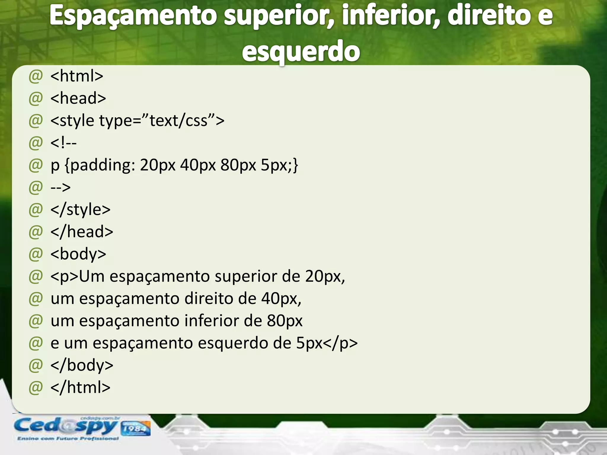 @ <html>
@ <head>
@ <style type=”text/css”>
@ <!--
@ p {padding: 20px 40px 80px 5px;}
@ -->
@ </style>
@ </head>
@ <body>
@ <p>Um espaçamento superior de 20px,
@ um espaçamento direito de 40px,
@ um espaçamento inferior de 80px
@ e um espaçamento esquerdo de 5px</p>
@ </body>
@ </html>
 