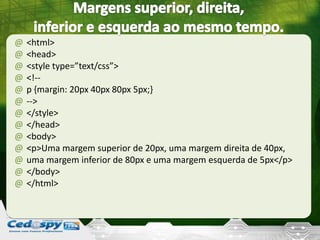 @ <html>
@ <head>
@ <style type=”text/css”>
@ <!--
@ p {margin: 20px 40px 80px 5px;}
@ -->
@ </style>
@ </head>
@ <body>
@ <p>Uma margem superior de 20px, uma margem direita de 40px,
@ uma margem inferior de 80px e uma margem esquerda de 5px</p>
@ </body>
@ </html>
 