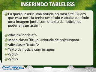 @Eu quero inserir uma notícia no meu site. Quero
que essa notícia tenha um título e abaixo do título
uma imagem junto com o texto da notícia, eu
poderia fazer assim: .
@<div id=“notícia”>
@<span class=“titulo”>Notícia de hoje</span>
@<div class=“texto”>
@Texto da notícia com imagem
@</div>
@</div>
 