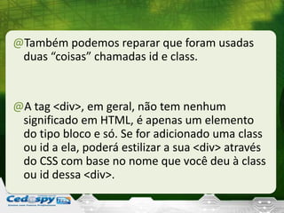 @Também podemos reparar que foram usadas
duas “coisas” chamadas id e class.
@A tag <div>, em geral, não tem nenhum
significado em HTML, é apenas um elemento
do tipo bloco e só. Se for adicionado uma class
ou id a ela, poderá estilizar a sua <div> através
do CSS com base no nome que você deu à class
ou id dessa <div>.
 