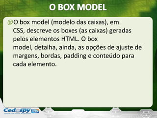 @O box model (modelo das caixas), em
CSS, descreve os boxes (as caixas) geradas
pelos elementos HTML. O box
model, detalha, ainda, as opções de ajuste de
margens, bordas, padding e conteúdo para
cada elemento.
 
