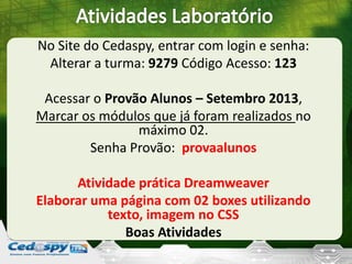No Site do Cedaspy, entrar com login e senha:
Alterar a turma: 9279 Código Acesso: 123
Acessar o Provão Alunos – Setembro 2013,
Marcar os módulos que já foram realizados no
máximo 02.
Senha Provão: provaalunos
Atividade prática Dreamweaver
Elaborar uma página com 02 boxes utilizando
texto, imagem no CSS
Boas Atividades
 