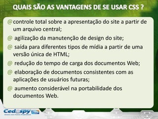 @controle total sobre a apresentação do site a partir de
um arquivo central;
@ agilização da manutenção de design do site;
@ saída para diferentes tipos de mídia a partir de uma
versão única de HTML;
@ redução do tempo de carga dos documentos Web;
@ elaboração de documentos consistentes com as
aplicações de usuários futuras;
@ aumento considerável na portabilidade dos
documentos Web.
 