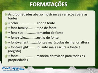 @As propriedades abaixo mostram as variações para as
fontes:
@• color:...................cor da fonte
@• font-family:..........tipo de fonte
@• font-size:.............tamanho de fonte
@• font-style:............estilo de fonte
@• font-variant:.........fontes maiúsculas de menor altura
@• font-weight:.........quanto mais escura a fonte é
(negrito)
@• font:....................maneira abreviada para todas as
propriedades
 