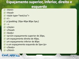 @ <html>
@ <head>
@ <style type=”text/css”>
@ <!--
@ p {padding: 20px 40px 80px 5px;}
@ -->
@ </style>
@ </head>
@ <body>
@ <p>Um espaçamento superior de 20px,
@ um espaçamento direito de 40px,
@ um espaçamento inferior de 80px
@ e um espaçamento esquerdo de 5px</p>
@ </body>
@ </html>
 