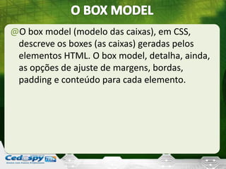 @O box model (modelo das caixas), em CSS,
descreve os boxes (as caixas) geradas pelos
elementos HTML. O box model, detalha, ainda,
as opções de ajuste de margens, bordas,
padding e conteúdo para cada elemento.
 
