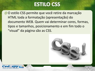 @O estilo CSS permite que você retire da marcação
HTML toda a formatação (apresentação) do
documento WEB. Quem vai determinar cores, formas,
tipos e tamanhos, posicionamento e em fim todo o
“visual” da página são as CSS.
 