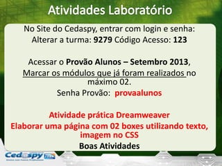 No Site do Cedaspy, entrar com login e senha:
Alterar a turma: 9279 Código Acesso: 123
Acessar o Provão Alunos – Setembro 2013,
Marcar os módulos que já foram realizados no
máximo 02.
Senha Provão: provaalunos
Atividade prática Dreamweaver
Elaborar uma página com 02 boxes utilizando texto,
imagem no CSS
Boas Atividades
 