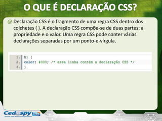 @ Declaração CSS é o fragmento de uma regra CSS dentro dos
colchetes { }. A declaração CSS compõe-se de duas partes: a
propriedade e o valor. Uma regra CSS pode conter várias
declarações separadas por um ponto-e-vírgula.
 