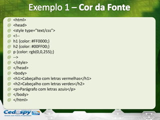 @ <html>
@ <head>
@ <style type=”text/css”>
@ <!--
@ h1 {color: #FF0000;}
@ h2 {color: #00FF00;}
@ p {color: rgb(0,0,255);}
@ -->
@ </style>
@ </head>
@ <body>
@ <h1>Cabeçalho com letras vermelhas</h1>
@ <h2>Cabeçalho com letras verdes</h2>
@ <p>Parágrafo com letras azuis</p>
@ </body>
@ </html>
 