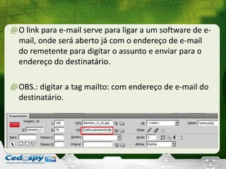 @O link para e-mail serve para ligar a um software de e-
mail, onde será aberto já com o endereço de e-mail
do remetente para digitar o assunto e enviar para o
endereço do destinatário.
@OBS.: digitar a tag mailto: com endereço de e-mail do
destinatário.
 