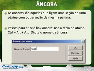 @As âncoras são aquelas que ligam uma seção de uma
página com outra seção da mesma página.
@Passos para criar o link âncora: use a tecla de atalho
Ctrl + Alt + A... Digite o nome da âncora
 