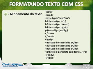 @- Alinhamento do texto
<html>
<head>
<style type=”text/css”>
h1 {text-align: left;}
h2 {text-align: center;}
h3 {text-align: right;}
p {text-align: justify;}
</style>
</head>
<body>
<h1>Este é o cabeçalho 1</h1>
<h2>Este é o cabeçalho 2</h2>
<h3>Este é o cabeçalho 3</h3>
<p>Este é o parágrafo cujo texto ...</p>
</body>
</html>
 