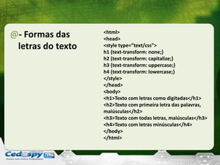 @- Formas das
letras do texto
<html>
<head>
<style type=”text/css”>
h1 {text-transform: none;}
h2 {text-transform: capitalize;}
h3 {text-transform: uppercase;}
h4 {text-transform: lowercase;}
</style>
</head>
<body>
<h1>Texto com letras como digitadas</h1>
<h2>Texto com primeira letra das palavras,
maiúsculas</h2>
<h3>Texto com todas letras, maiúsculas</h3>
<h4>Texto com letras minúsculas</h4>
</body>
</html>
 
