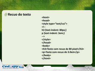 @Recuo do texto
<html>
<head>
<style type=”text/css”>
<!--
h3 {text-indent: 80px;}
p {text-indent: 3em;}
-->
</style>
</head>
<body>
<h3>Texto com recuo de 80 pixel</h3>
<p>Texto com recuo de 3.0em</p>
</body>
</html>
 