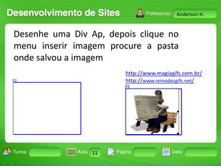 Anderson H.

Desenhe uma Div Ap, depois clique no
menu inserir imagem procure a pasta
onde salvou a imagem
http://www.magiagifs.com.br/
http://www.reinodosgifs.net/

Turma:

2503-B

Aula:

10

Pág:

10 a 17

11
Instrutor: Ricardo Paladini Matos

Data:

18-jan-12

 