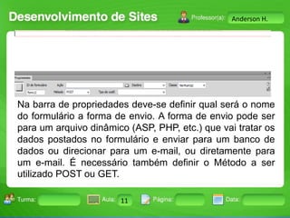 Anderson H.

Na barra de propriedades deve-se definir qual será o nome
do formulário a forma de envio. A forma de envio pode ser
para um arquivo dinâmico (ASP, PHP, etc.) que vai tratar os
dados postados no formulário e enviar para um banco de
dados ou direcionar para um e-mail, ou diretamente para
um e-mail. É necessário também definir o Método a ser
utilizado POST ou GET.
Turma:

2503-B

Aula:

10

Pág:

10 a 17

11
Instrutor: Ricardo Paladini Matos

Data:

18-jan-12

 