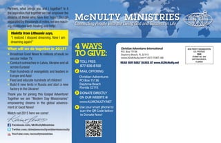 Partners, what brings you and I together? Is it
the aspiration that together we can empower the
dreams of those who have lost hope? Though
separated by thousands of miles,we are reach-
ing multitudes with healing and help!
Violetta from Lithuania says,
“I realized I stopped dreaming. Now I am
dreaming again!”
What will we do together in 2015?
• Broadcast Good News to millions of souls on
secular Indian TV.
• Conduct outreaches in Latvia, Ukraine and all
across Eurasia!
• Train hundreds of evangelists and leaders in
Europe and Asia!
• Feed and educate hundreds of children!
• Build 6 new tents in Russia and start a new
factory in the Ukraine!
Thank you for joining this Gospel Adventure!
Together we are “Modern Day Missionaries”
empowering dreams in the global advance-
ment of Good News!
Watch out 2015 here we come!
1 TOLL FREE:
877-836-8100
2 MAIL OFFERING
Christian Adventures
PO Box 15136
Daytona Beach
Florida 32115
3 DONATE DIRECTLY
ON OUR WEBSITE @
www.KLMCNULTY.NET
4 Use your smart phone to
scan the QR Code below
to Donate Now!
Christian Adventures International
P.O. Box 15136
Daytona Beach, FL 32115
www.KLMcNulty.net • 1-877-TENT-100
READ OUR DAILY BLOGS AT www.KLMcNulty.net
NON PROFIT ORGANIZATION
U.S. POSTAGE
PAID
PERMIT NO. 649
DAYTONA BEACH,
FLORIDA
4 WAYS
TO GIVE:
Facebook.com/McNultyMinistries
Twitter.com/drlesliemcnultyordrkevinmcnulty
YouTube.com/mcnultyministries
 